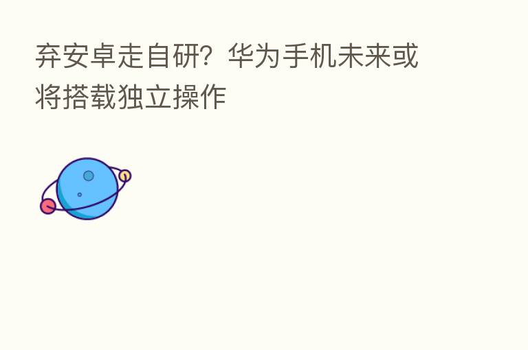 弃安卓走自研？华为手机未来或将搭载独立操作