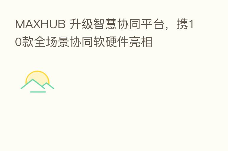 MAXHUB 升级智慧协同平台,携10款全场景协同软硬件亮相