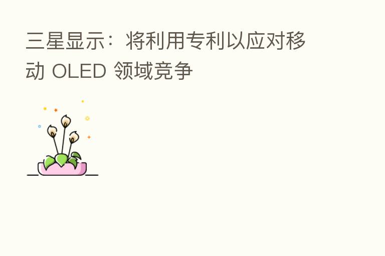 三星显示：将利用专利以应对移动 OLED 领域竞争