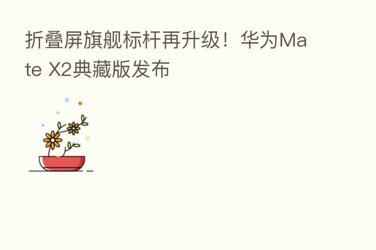 折叠屏旗舰标杆再升级！华为Mate X2典藏版发布