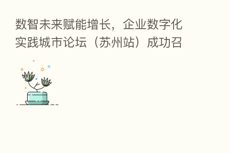 数智未来赋能增长,企业数字化实践城市论坛(苏州站)成功召开!