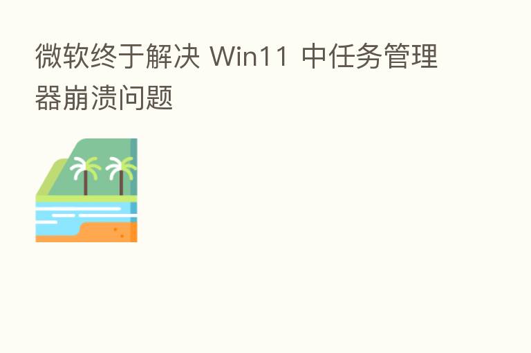 微软终于解决 Win11 中任务管理器崩溃问题