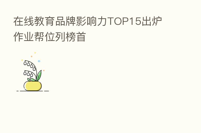 在线教育品牌影响力TOP15出炉 作业帮位列榜首