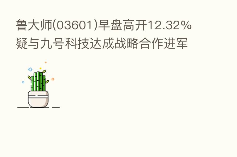 鲁大师(03601)早盘高开12.32% 疑与九号科技达成战略合作进军电动摩托车市场？