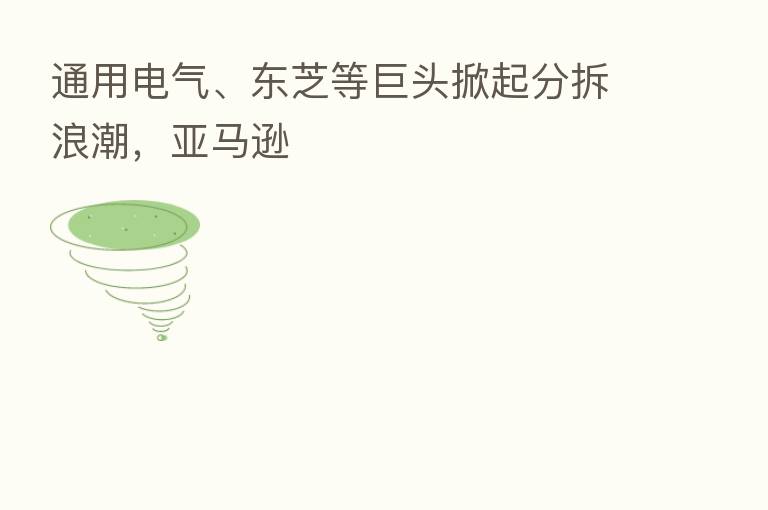 通用电气、东芝等巨头掀起分拆浪潮，亚马逊