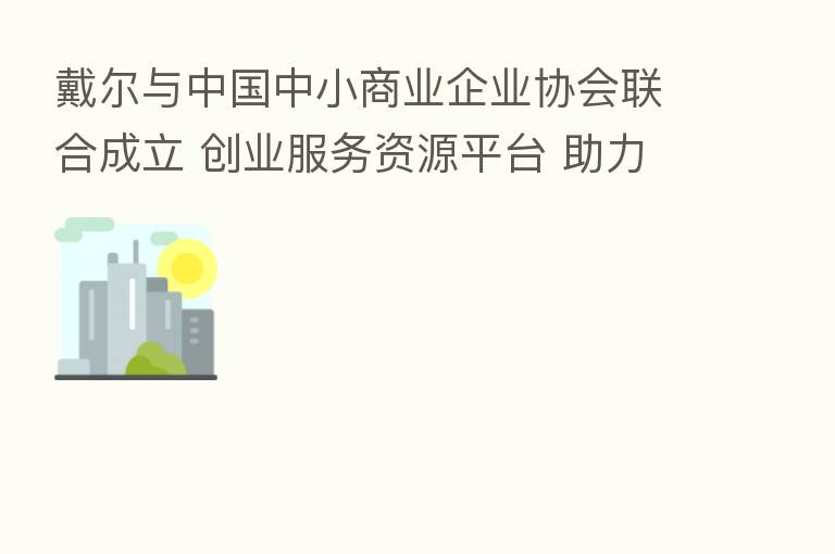 戴尔与中国中小商业企业协会联合成立 创业服务资源平台 助力小企业数字化发展