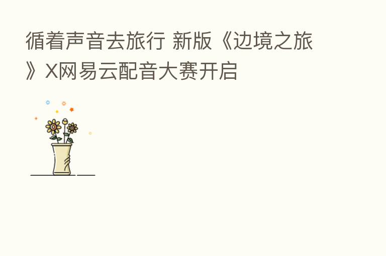 循着声音去旅行 新版《边境之旅》X网易云配音大赛开启