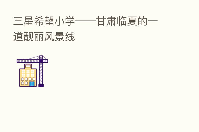 三星希望小学——甘肃临夏的一道靓丽风景线