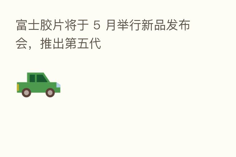 富士胶片将于 5 月举行新品发布会,推出 五代