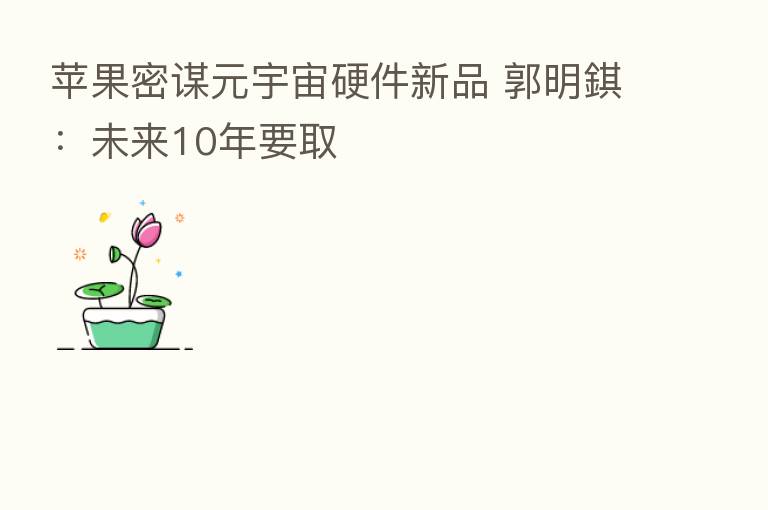 苹果密谋元宇宙硬件新品 郭明錤：未来10年要取