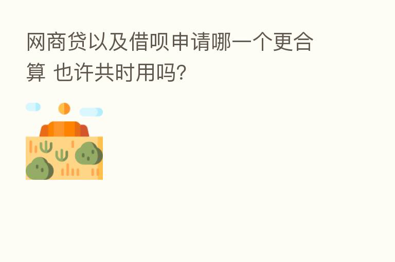 网商贷以及借呗申请哪一个更合算 也许共时用吗?