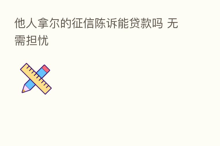 他人拿尔的征信陈诉能贷款吗 无需担忧