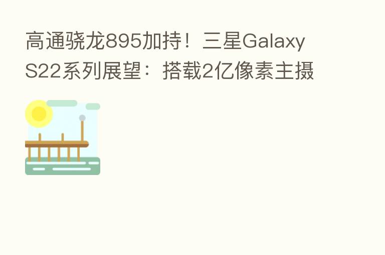 高通骁龙895加持!三星Galaxy S22系列展望:搭载2亿像素主摄