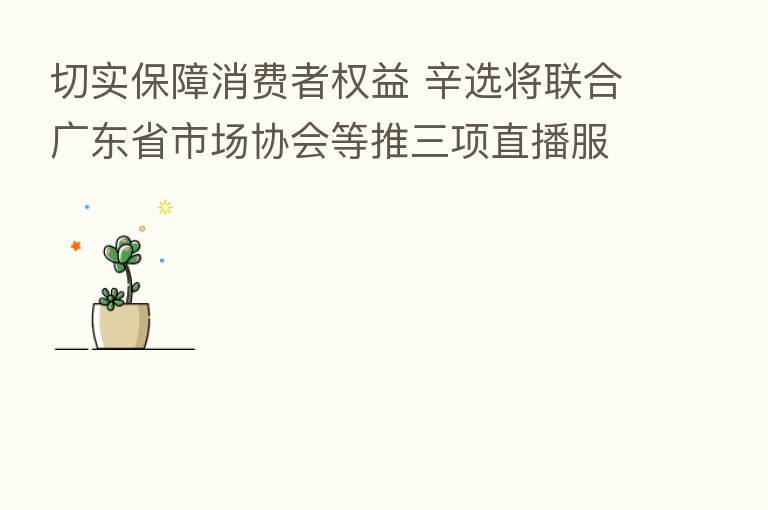 切实保障消费者权益 辛选将联合广东省市场协会等推三项直播服务团体标准