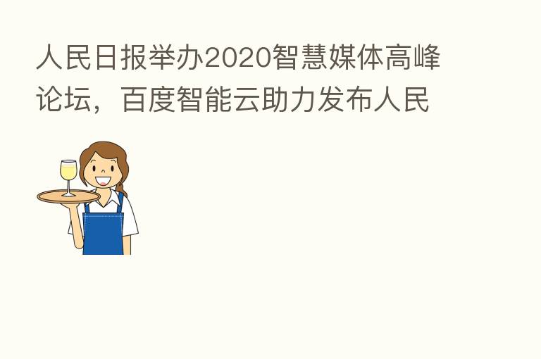 人民日报举办2020智慧媒体高峰论坛,百度智能云助力发布人民日报创作大脑
