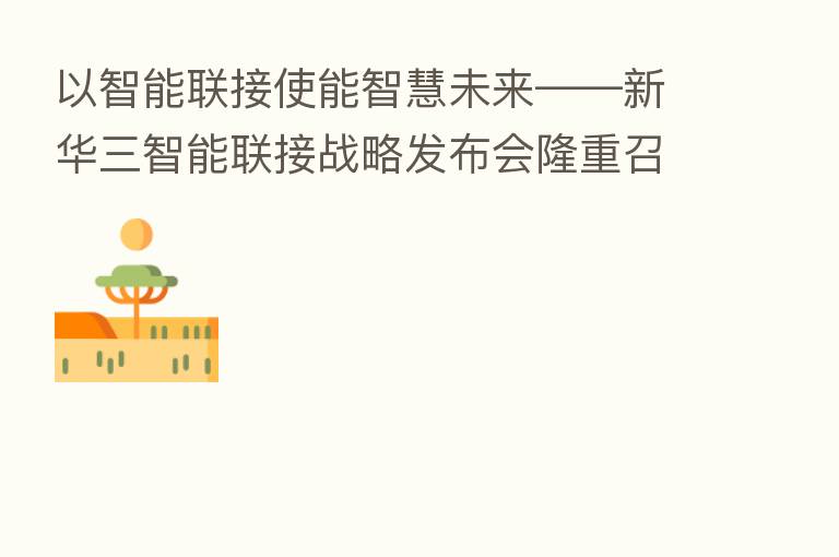 以智能联接使能智慧未来——新华三智能联接战略发布会隆重召开
