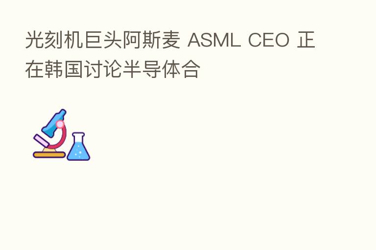 光刻机巨头阿斯麦 ASML CEO 正在韩国讨论半导体合