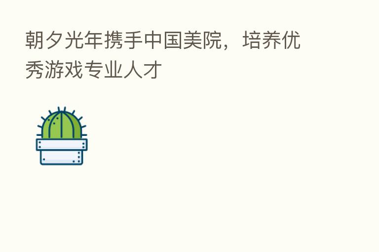朝夕光年携手中国美院，培养优秀游戏专业人才