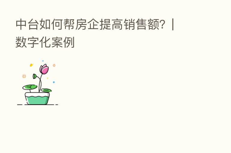 中台如何帮房企提高销售额？| 数字化案例