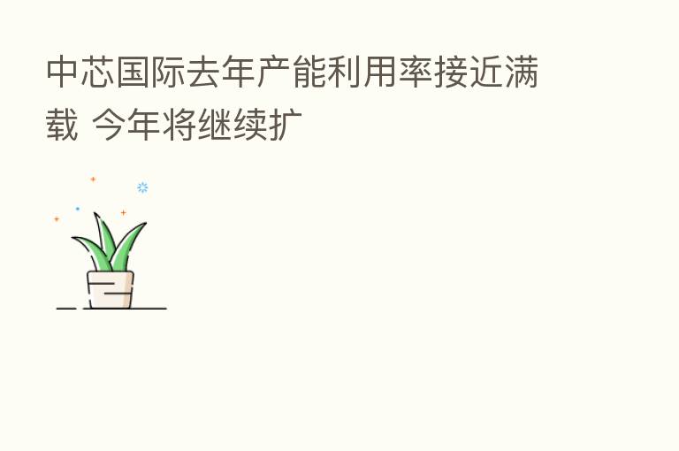 中芯国际去年产能利用率接近满载 今年将继续扩