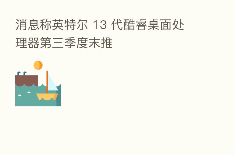 消息称英特尔 13 代酷睿桌面处理器   三季度末推