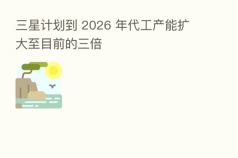 三星计划到 2026 年代工产能扩大至目前的三倍