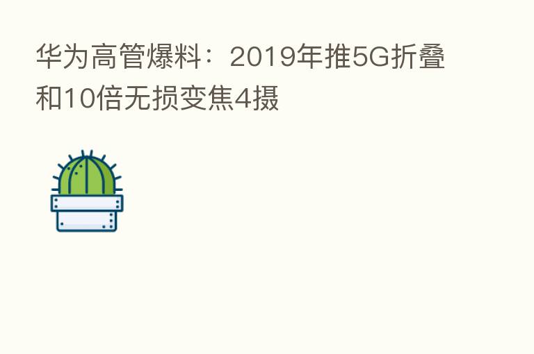 华为高管爆料:2019年推5G折叠和10倍无损变焦4摄