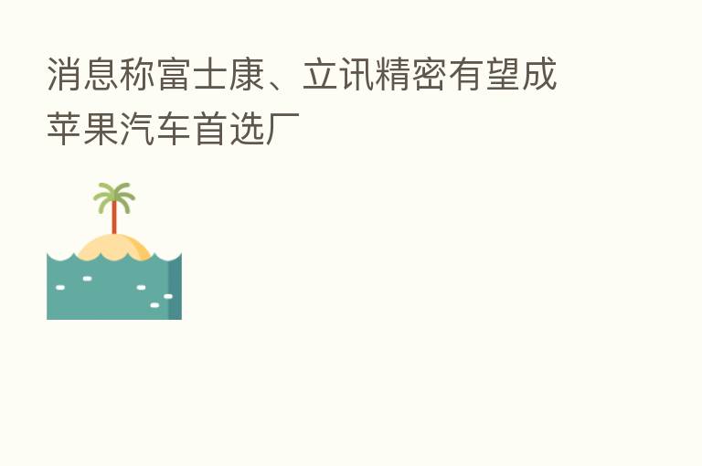 消息称富士康、立讯精密有望成苹果汽车首选厂
