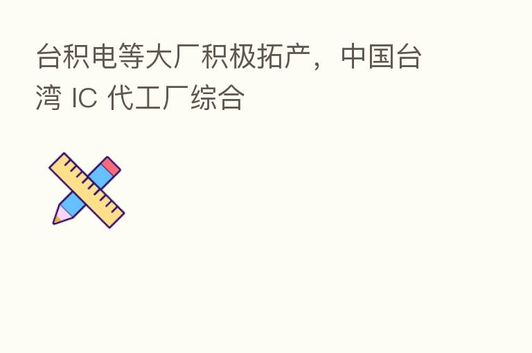 台积电等大厂积极拓产,中国台湾 IC 代工厂综合