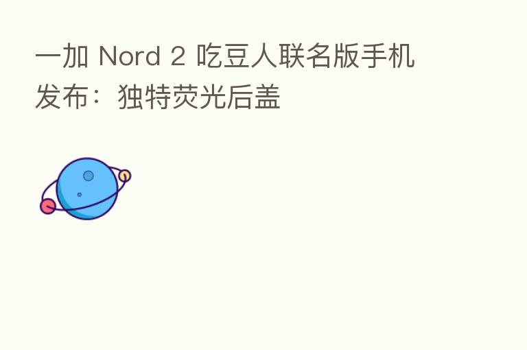 一加 Nord 2 吃豆人联名版手机发布：独特荧光后盖