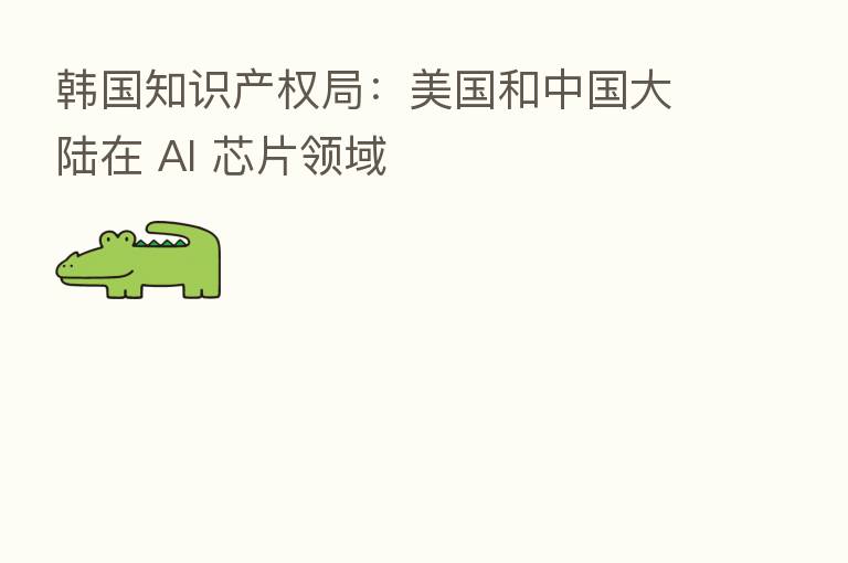 韩国知识产权局:美国和中国大陆在 AI 芯片领域