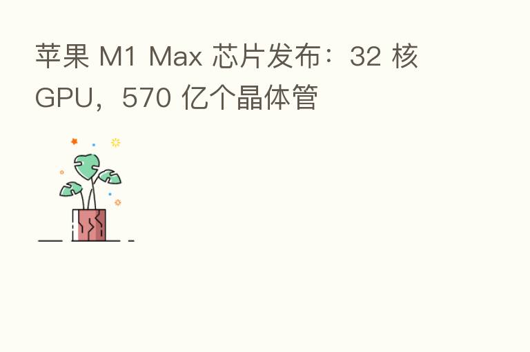 苹果 M1 Max 芯片发布:32 核 GPU,570 亿个晶体管