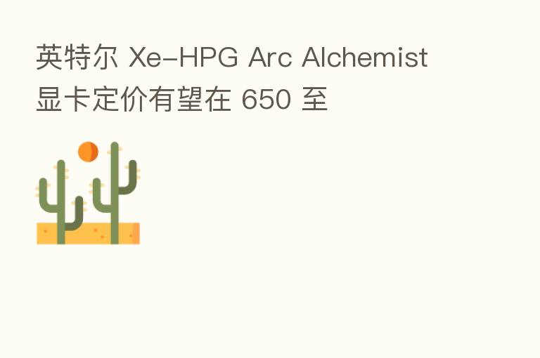 英特尔 Xe-HPG Arc Alchemist 显卡定价有望在 650 至
