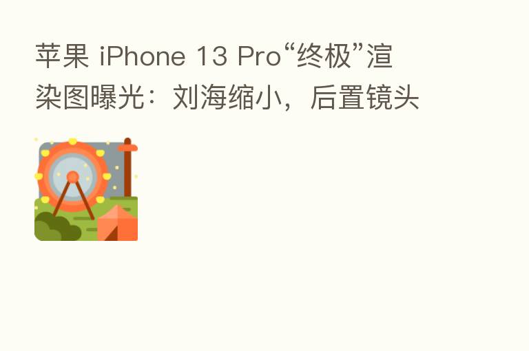 苹果 iPhone 13 Pro“终极”渲染图曝光：刘海缩小，后置镜头模组将有大幅升级