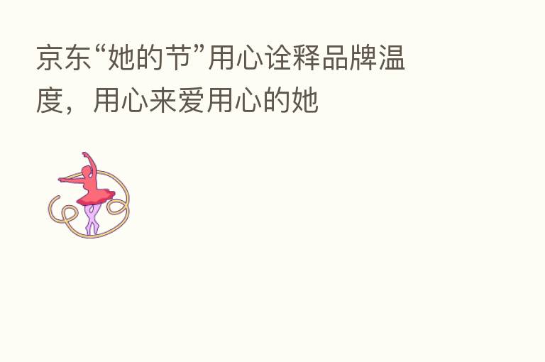 京东“她的节”用心诠释品牌温度，用心来爱用心的她