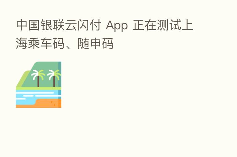 中国银联云闪付 App 正在测试上海乘车码、随申码