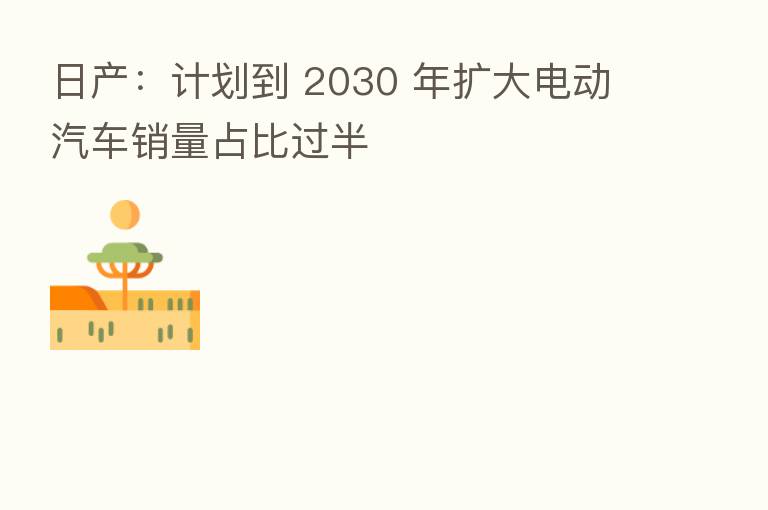 日产：计划到 2030 年扩大电动汽车销量占比过半