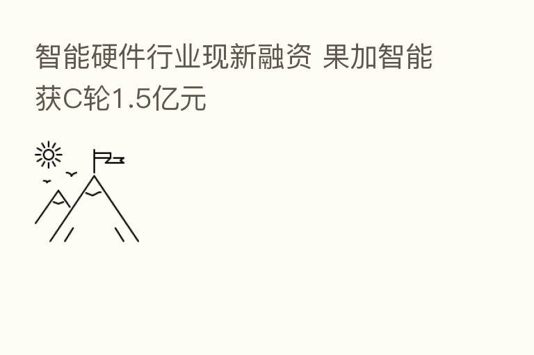 智能硬件行业现新融资 果加智能获C轮1.5亿元