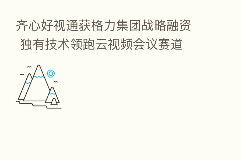 齐心好视通获格力集团战略融资 独有技术领跑云视频会议赛道