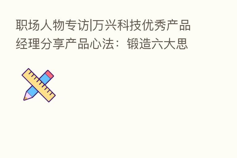 职场人物专访|万兴科技优秀产品经理      产品心法：锻造六大思维