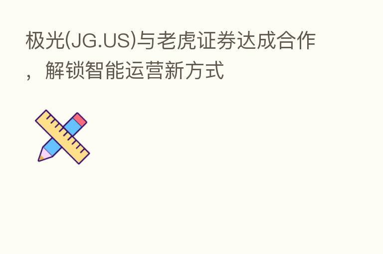 极光(JG.US)与老虎证券达成合作,解锁智能运营新方式
