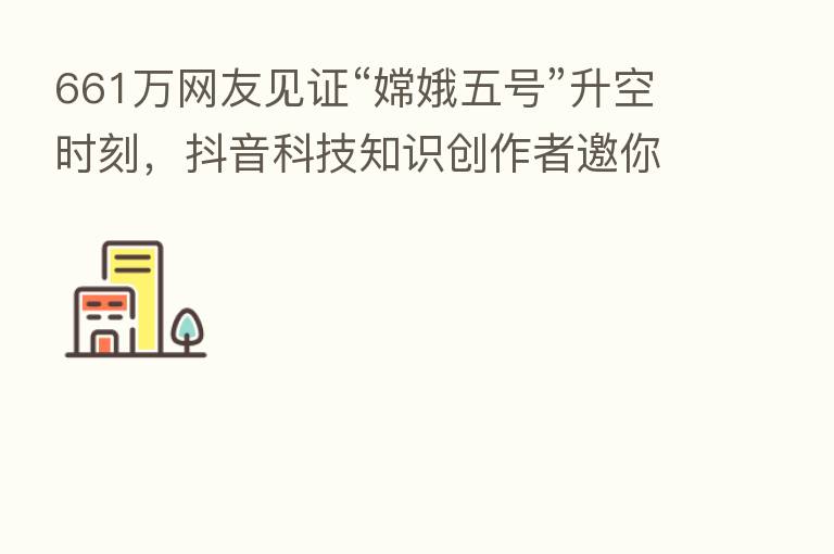 661万网友见证“嫦娥五号”升空时刻，抖音科技知识创作者邀你一起探月