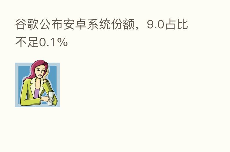 谷歌公布安卓系统份额，9.0占比不足0.1%