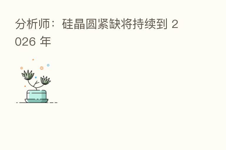 分析师:硅晶圆紧缺将持续到 2026 年