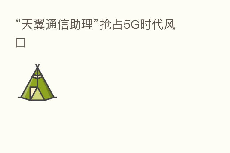 “天翼通信助理”抢占5G时代风口