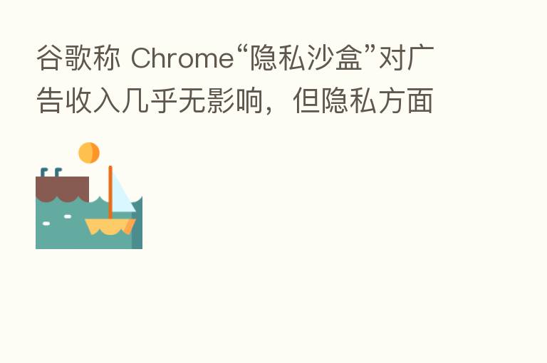 谷歌称 Chrome“隐私沙盒”对广告收入几乎无影响,但隐私方面仍不明朗