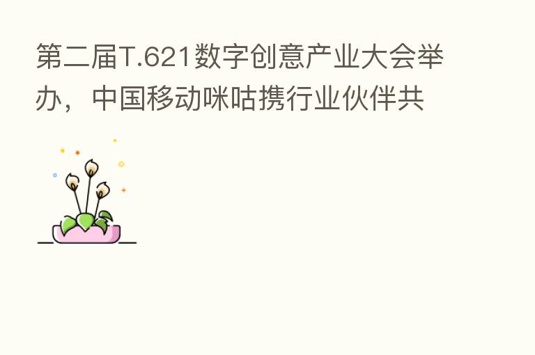 二届T.621数字创意产业大会举办,中国移动咪咕携行业伙伴共探5G+AR文旅发展新趋势