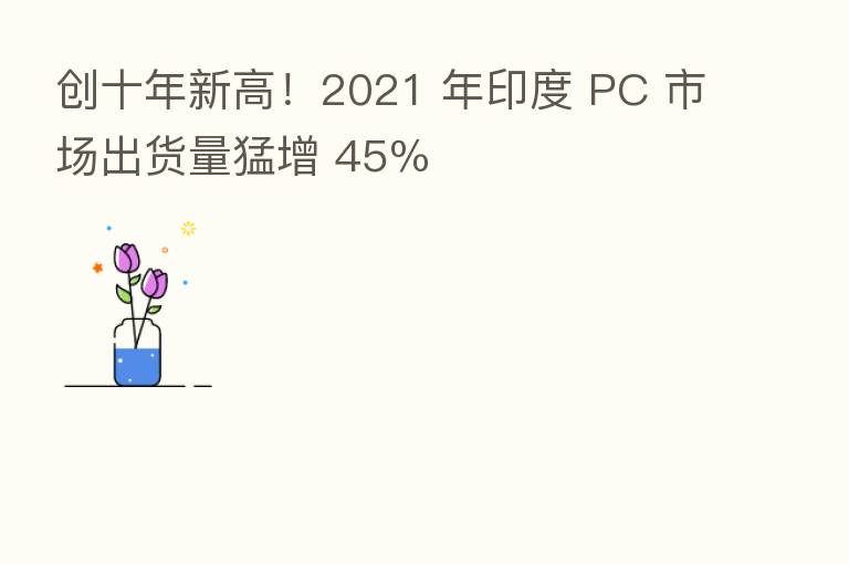 创十年新高！2021 年印度 PC 市场出货量猛增 45％