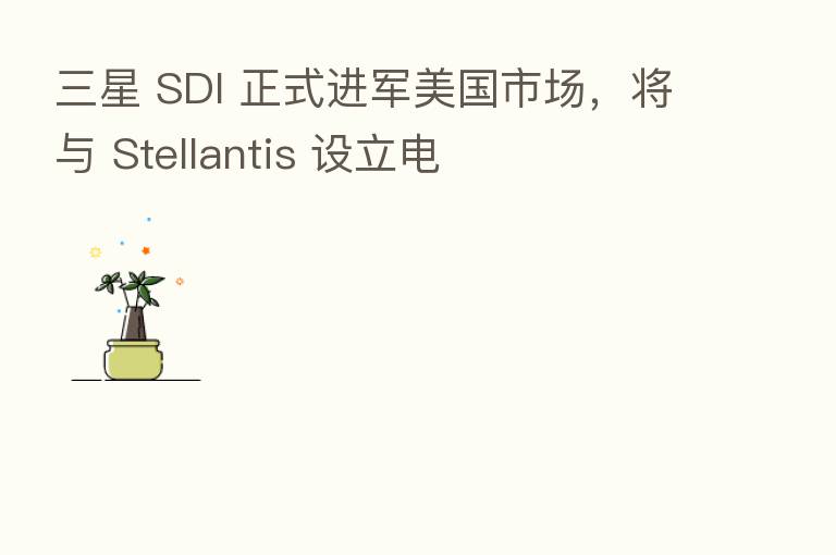 三星 SDI 正式进军美国市场，将与 Stellantis 设立电
