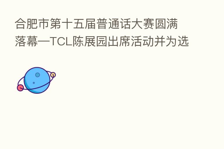 合肥市 十五届普通话大赛圆满落幕—TCL陈展园出席活动并为选手颁奖